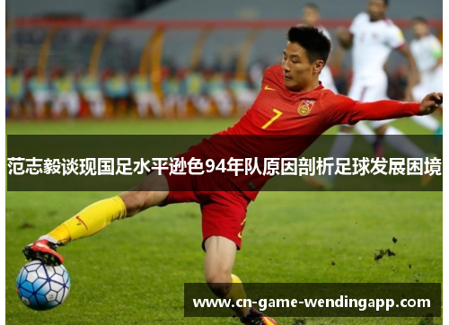 范志毅谈现国足水平逊色94年队原因剖析足球发展困境