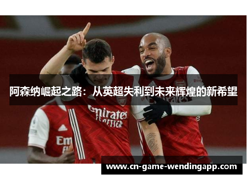 阿森纳崛起之路：从英超失利到未来辉煌的新希望