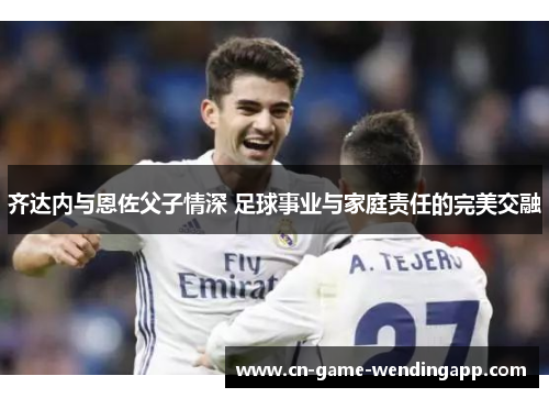 齐达内与恩佐父子情深 足球事业与家庭责任的完美交融
