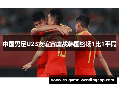 中国男足U23友谊赛鏖战韩国终场1比1平局