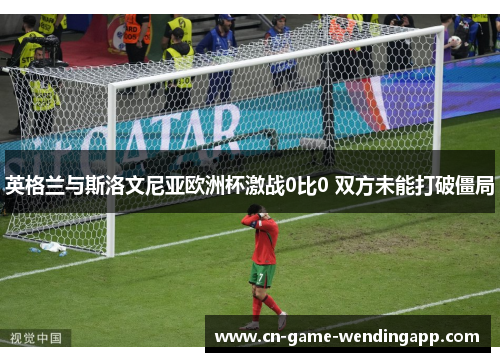 英格兰与斯洛文尼亚欧洲杯激战0比0 双方未能打破僵局 英格兰与斯洛文尼亚欧洲杯激战0比0 双方未能打破僵局