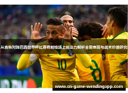 从吉鲁对阵巴西世界杯比赛看前锋场上统治力解析全面表现与战术价值研究 从吉鲁对阵巴西世界杯比赛看前锋场上统治力解析全面表现与战术价值研究