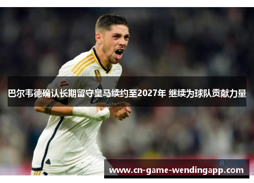 巴尔韦德确认长期留守皇马续约至2027年 继续为球队贡献力量 巴尔韦德确认长期留守皇马续约至2027年 继续为球队贡献力量